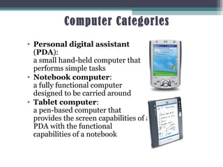 Computer Categories
• Personal digital assistant
(PDA):
a small hand-held computer that
performs simple tasks
• Notebook computer:
a fully functional computer
designed to be carried around
• Tablet computer:
a pen-based computer that
provides the screen capabilities of a
PDA with the functional
capabilities of a notebook
7
 