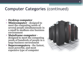 Computer Categories (continued)
8
• Desktop computer
• Minicomputer - designed to
meet the computing needs of
several people simultaneously in
a small to medium-size business
environment
• Mainframe computer -
designed to meet the computing
needs of hundreds of people in a
large business environment
• Supercomputers - the fastest,
most powerful, and most
expensive type of computer
 