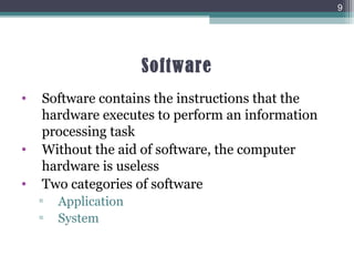 Software
• Software contains the instructions that the
hardware executes to perform an information
processing task
• Without the aid of software, the computer
hardware is useless
• Two categories of software
▫ Application
▫ System
9
 