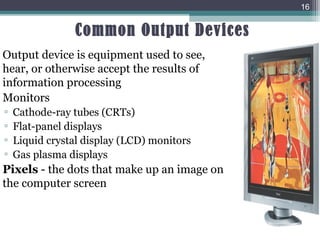 Common Output Devices
16
Output device is equipment used to see,
hear, or otherwise accept the results of
information processing
Monitors
▫ Cathode-ray tubes (CRTs)
▫ Flat-panel displays
▫ Liquid crystal display (LCD) monitors
▫ Gas plasma displays
Pixels - the dots that make up an image on
the computer screen
 