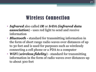 Wireless Connection
• Infrared also called IR or IrDA (infrared data
association) - uses red light to send and receive
information
• Bluetooth - standard for transmitting information in
the form of short range radio waves over distances of up
to 30 feet and is used for purposes such as wirelessly
connecting a cell phone or a PDA to a computer
• WiFi (wireless fidelity) - standard for transmitting
information in the form of radio waves over distances up
to about 300 feet
21
 