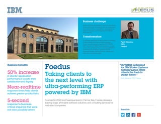 Share this
Paolo Messina,
CEO,
Foedus
“OCTOBUS optimized
for IBM Power Systems
running Linux offers
clients the tools to
adapt faster.”
	 Paolo Messina, CEO, Foedus
Business challenge
Italian software developer Foedus knows that it
must continually innovate to help its customers
stay ahead of the competition, and looked for
ways to sharpen up its flagship OCTOBUS
ERP solution.
Transformation
If software developer Foedus stops innovating,
it risks losing hard-won market share to
rivals. By optimizing its flagship OCTOBUS
ERP solution for IBM Power Systems running
Linux, the company has increased application
performance to deliver massively faster
response times, helping Foedus’ clients gain
that vital competitive edge.
Foedus
Taking clients to
the next level with
ultra-performing ERP
powered by IBM
Founded in 2008 and headquartered in Parma, Italy, Foedus develops
leading-edge, affordable software solutions and consulting services for
mid-sized companies.
Business benefits:
50% increase
in clients’ application
performance boosts their
satisfaction and loyalty
Near-realtime
response times help clients
achieve greater productivity
5-second
response to business-
critical enquiries that were
not even possible before
 