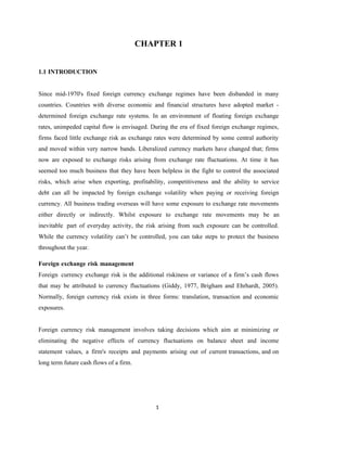 1
CHAPTER 1
1.1 INTRODUCTION
Since mid-1970's fixed foreign currency exchange regimes have been disbanded in many
countries. Countries with diverse economic and financial structures have adopted market -
determined foreign exchange rate systems. In an environment of floating foreign exchange
rates, unimpeded capital flow is envisaged. During the era of fixed foreign exchange regimes,
firms faced little exchange risk as exchange rates were determined by some central authority
and moved within very narrow bands. Liberalized currency markets have changed that; firms
now are exposed to exchange risks arising from exchange rate fluctuations. At time it has
seemed too much business that they have been helpless in the fight to control the associated
risks, which arise when exporting, profitability, competitiveness and the ability to service
debt can all be impacted by foreign exchange volatility when paying or receiving foreign
currency. All business trading overseas will have some exposure to exchange rate movements
either directly or indirectly. Whilst exposure to exchange rate movements may be an
inevitable part of everyday activity, the risk arising from such exposure can be controlled.
While the currency volatility can’t be controlled, you can take steps to protect the business
throughout the year.
Foreign exchange risk management
Foreign currency exchange risk is the additional riskiness or variance of a firm’s cash flows
that may be attributed to currency fluctuations (Giddy, 1977, Brigham and Ehrhardt, 2005).
Normally, foreign currency risk exists in three forms: translation, transaction and economic
exposures.
Foreign currency risk management involves taking decisions which aim at minimizing or
eliminating the negative effects of currency fluctuations on balance sheet and income
statement values, a firm's receipts and payments arising out of current transactions, and on
long term future cash flows of a firm.
 