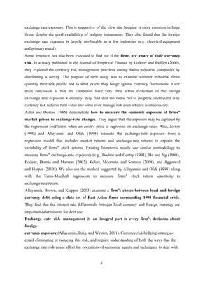 4
exchange rate exposure. This is supportive of the view that hedging is more common in large
firms, despite the good availability of hedging instruments. They also found that the foreign
exchange rate exposure is largely attributable to a few industries (e.g. electrical equipment
and primary metal).
Some research has also been executed to find out if the firms are aware of their currency
risk. In a study published in the Journal of Empirical Finance by Loderer and Pichler (2000),
they explored the currency risk management practices among Swiss industrial companies by
distributing a survey. The purpose of their study was to examine whether industrial firms
quantify their risk profile and to what extent they hedge against currency fluctuations. Their
main conclusion is that the companies have very little active evaluation of the foreign
exchange rate exposure. Generally, they find that the firms fail to properly understand why
currency risk reduces firm value and some even manage risk even when it is unnecessary.
Adler and Dumas (1985) demonstrate how to measure the economic exposure of firms‟
market prices to exchange-rate changes. They argue that the exposure may be captured by
the regression coefficient when an asset’s price is regressed on exchange rates. Also, Jorion
(1990) and Allayannis and Ofek (1998) estimate the exchange-rate exposure from a
regression model that includes market returns and exchange-rate returns to explain the
variability of firms stock returns. Existing literatures mostly use similar methodology to
‟
measure firms exchange-rate exposures (e.g., Bodnar and Gentry (1993), He and Ng (1998),
‟
Bodnar, Dumas and Marston (2002), Kolari, Moorman and Sorescu (2008), and Aggarwal
and Harper (2010)). We also use the method suggested by Allayannis and Ofek (1998) along
with the Fama-MacBeth regression to measure firms‟ stock return sensitivity to
exchange-rate return.
Allayannis, Brown, and Klapper (2003) examine a firm’s choice between local and foreign
currency debt using a data set of East Asian firms surrounding 1998 financial crisis.
They find that the interest rate differentials between local currency and foreign currency are
important determinants for debt use.
Exchange rate risk management is an integral part in every firm’s decisions about
foreign
currency exposure (Allayannis, Ihrig, and Weston, 2001). Currency risk hedging strategies
entail eliminating or reducing this risk, and require understanding of both the ways that the
exchange rate risk could affect the operations of economic agents and techniques to deal with
 