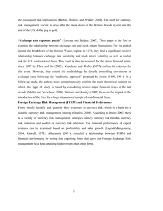 5
the consequent risk implications (Barton, Shenkir, and Walker, 2002). The need for currency
risk management started to arise after the break down of the Bretton Woods system and the
end of the U.S. dollar peg to gold.
“Exchange rate exposure puzzle” (Bartram and Bodnar, 2007). Their paper is the first to
examine the relationship between exchange rate and stock return fluctuations. For the period
around the breakdown of the Bretton Woods regime in 1973, they find a significant positive
relationship between exchange rate variability and stock return volatility as well as market
risk for U.S. multinational firms. This result is also documented for the Asian financial crisis.
since 1997 by Chen and So (2002). Verschoor and Muller (2007) confirm the evidence for
this event. However, they extend the methodology by directly controlling movements in
exchange rates following the “traditional approach” proposed by Jorion (1990, 1991). In a
follow-up study, the authors more comprehensively confirm the main theoretical concept on
which this type of study is based by considering several major financial crises in the last
decade (Muller and Verschoor, 2009). Bartram and Karolyi (2006) focus on the impact of the
introduction of the Euro for a large international sample of non-financial firms.
Foreign Exchange Risk Management (FERM) and Financial Performance
Firms should identify and quantify their exposure to currency risk, which is a basis for a
suitable currency risk management strategy (Shapiro, 2003). According to Brain (2000) there
is a variety of currency risk management strategies namely currency risk transfer, currency
risk reduction and control or currency risk retention. The financial performance of export
ventures can be examined based on profitability and sales growth (Lages&Mantgomery,
2004, Eatwell, 1971). Allayannis (2001), revealed a relationship between FERM and
financial performance by noting that exporting firms that carry out Foreign Exchange Risk
management have been attaining higher returns than other firms.
 