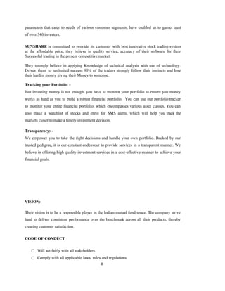 8
parameters that cater to needs of various customer segments, have enabled us to garner trust
of over 340 investors.
SUNSHARE is committed to provide its customer with best innovative stock trading system
at the affordable price, they believe in quality service, accuracy of their software for their
Successful trading in the present competitive market.
They strongly believe in applying Knowledge of technical analysis with use of technology.
Drives them to unlimited success 90% of the traders strongly follow their instincts and lose
their harden money giving their Money to someone.
Tracking your Portfolio: -
Just investing money is not enough, you have to monitor your portfolio to ensure you money
works as hard as you to build a robust financial portfolio. You can use our portfolio tracker
to monitor your entire financial portfolio, which encompasses various asset classes. You can
also make a watchlist of stocks and enrol for SMS alerts, which will help you track the
markets closer to make a timely investment decision.
Transparency: -
We empower you to take the right decisions and handle your own portfolio. Backed by our
trusted pedigree, it is our constant endeavour to provide services in a transparent manner. We
believe in offering high quality investment services in a cost-effective manner to achieve your
financial goals.
VISION:
Their vision is to be a responsible player in the Indian mutual fund space. The company strive
hard to deliver consistent performance over the benchmark across all their products, thereby
creating customer satisfaction.
CODE OF CONDUCT
◻ Will act fairly with all stakeholders.
◻ Comply with all applicable laws, rules and regulations.
 