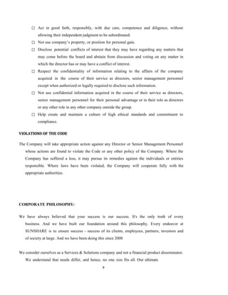 9
◻ Act in good faith, responsibly, with due care, competence and diligence, without
allowing their independent judgment to be subordinated.
◻ Not use company’s property, or position for personal gain.
◻ Disclose potential conflicts of interest that they may have regarding any matters that
may come before the board and abstain from discussion and voting on any matter in
which the director has or may have a conflict of interest.
◻ Respect the confidentiality of information relating to the affairs of the company
acquired in the course of their service as directors, senior management personnel
except when authorized or legally required to disclose such information.
◻ Not use confidential information acquired in the course of their service as directors,
senior management personnel for their personal advantage or in their role as directors
or any other role in any other company outside the group.
◻ Help create and maintain a culture of high ethical standards and commitment to
compliance.
VIOLATIONS OF THE CODE
The Company will take appropriate action against any Director or Senior Management Personnel
whose actions are found to violate the Code or any other policy of the Company. Where the
Company has suffered a loss, it may pursue its remedies against the individuals or entities
responsible. Where laws have been violated, the Company will cooperate fully with the
appropriate authorities.
CORPORATE PHILOSOPHY:
We have always believed that your success is our success. It's the only truth of every
business. And we have built our foundation around this philosophy. Every endeavor at
SUNSHARE is to ensure success - success of its clients, employees, partners, investors and
of society at large. And we have been doing this since 2008
We consider ourselves as a Services & Solutions company and not a financial product disseminator.
We understand that needs differ, and hence, no one size fits all. Our ultimate
 