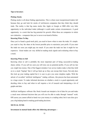 11
Tips to Investors
Picking Stocks
Picking stocks is all about finding opportunities. This is where most inexperienced traders fail
because they go and look for stocks of well-known companies that they think they should
trade. The reality is that big name stocks like Apple or Google or IBM offer very little
opportunity to the individual trader (although it could under certain circumstances). A good
opportunity is a stock that has big potential for growth. Often these are companies in whole
new industries – companies that you’ve never even heard of before.
Knowing When To Buy
Once you’ve found a good stock pick, you need to know when to enter the trade. It’s simple:
you need to buy the share at the lowest possible price to maximize your profit. If you enter
the trade too soon you might pay too much. If you enter the trade too late it might be too
expensive. Great traders are very skilled at reading stock signals and evaluating when to buy
a stock.
Knowing When to Sell
Knowing when to sell is probably the most important part of being successful at trading
shares online. If you sell too soon you will miss out on potential profits. If you sell too late
you might lose money. One of the biggest mistakes I see novice traders make is that they hold
on to a stock “hoping” that it will go back up so they can recoup their losses. Not only does
this lock up your trading capital but it is sure to give you some sleepless nights. With the
advent of so-called “artificial intelligence” trading software, this process has been automated
to a large extent. To make informed decisions on whether a stock is a good opportunity and
deciding when to buy and when to sell requires a lot of research and interpreting a lot of
graphs and data.
Artificial intelligence software like Stock Assault can interpret a lot of data for you and make
a much more informed decision that you will ever be able to make through “manual” work.
Off course you cannot afford to hand over your money to a trading robot, but it sure does give
you a big helping hand in making good trading decisions.
MUTUAL FUND:
Investment in mutual funds offers the following advantages: -
 