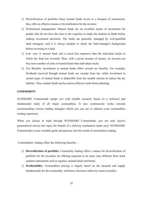 12
◻ Diversification of portfolio: Since mutual funds invest in a bouquet of instruments,
they offer an effective means of diversification for the investor.
◻ Professional management: Mutual funds are an excellent means of investment for
people who do not have the time or the expertise to study the markets in depth before
making investment decisions. The funds are generally managed by well-qualified
fund managers, and it is always prudent to check the fund manager’s background
before investing in a fund.
◻ Low cost: A mutual fund unit is much less expensive than the individual stocks in
which the fund has invested. Thus, with a given amount of money, an investor can
buy more number of units of mutual funds than individual stocks.
◻ Tax Benefits: Investment in mutual funds offers several tax benefits. For example,
dividends received through mutual funds are exempt from tax, while investment in
certain types of mutual funds is deductible from the taxable income to reduce the tax
liability. Thus, mutual funds can be used as effective tools fortax planning.
COMMODITY
SUNSHARE Commotrade equips you with reliable research, based on a technical and
fundamental study of all major commodities. It also continuously works towards
recommending various trading strategies which you can use to enhance your commodities
trading experience.
When you choose to trade through SUNSHARE Commotrade, you not only receive
personalized service but enjoy the benefit of a delivery mechanism made easy! SUNSHARE
Commotrade is your veritable guide and gateway into the world of commodities trading.
Commodities' trading offers the following benefits: -
◻ Diversification of portfolio: Commodity trading offers a means for diversification of
portfolio for the investors, by offering exposure to an asset class different from stock
markets instruments such as equities, mutual funds and bonds.
◻ Predictability: Commodities pricing is largely based on the demand and supply
fundamentals for the commodity, and hence, becomes relatively easier to predict.
 