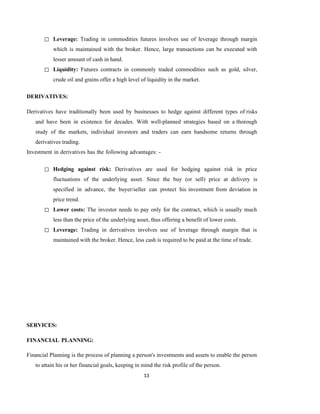 13
◻ Leverage: Trading in commodities futures involves use of leverage through margin
which is maintained with the broker. Hence, large transactions can be executed with
lesser amount of cash in hand.
◻ Liquidity: Futures contracts in commonly traded commodities such as gold, silver,
crude oil and grains offer a high level of liquidity in the market.
DERIVATIVES:
Derivatives have traditionally been used by businesses to hedge against different types of risks
and have been in existence for decades. With well-planned strategies based on a thorough
study of the markets, individual investors and traders can earn handsome returns through
derivatives trading.
Investment in derivatives has the following advantages: -
◻ Hedging against risk: Derivatives are used for hedging against risk in price
fluctuations of the underlying asset. Since the buy (or sell) price at delivery is
specified in advance, the buyer/seller can protect his investment from deviation in
price trend.
◻ Lower costs: The investor needs to pay only for the contract, which is usually much
less than the price of the underlying asset, thus offering a benefit of lower costs.
◻ Leverage: Trading in derivatives involves use of leverage through margin that is
maintained with the broker. Hence, less cash is required to be paid at the time of trade.
SERVICES:
FINANCIAL PLANNING:
Financial Planning is the process of planning a person's investments and assets to enable the person
to attain his or her financial goals, keeping in mind the risk profile of the person.
 