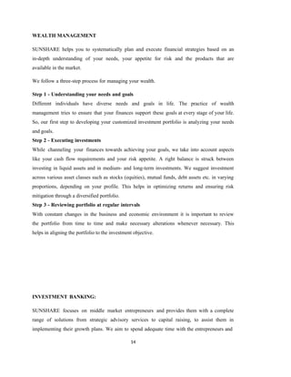 14
WEALTH MANAGEMENT
SUNSHARE helps you to systematically plan and execute financial strategies based on an
in-depth understanding of your needs, your appetite for risk and the products that are
available in the market.
We follow a three-step process for managing your wealth.
Step 1 - Understanding your needs and goals
Different individuals have diverse needs and goals in life. The practice of wealth
management tries to ensure that your finances support these goals at every stage of your life.
So, our first step to developing your customized investment portfolio is analyzing your needs
and goals.
Step 2 - Executing investments
While channeling your finances towards achieving your goals, we take into account aspects
like your cash flow requirements and your risk appetite. A right balance is struck between
investing in liquid assets and in medium- and long-term investments. We suggest investment
across various asset classes such as stocks (equities), mutual funds, debt assets etc. in varying
proportions, depending on your profile. This helps in optimizing returns and ensuring risk
mitigation through a diversified portfolio.
Step 3 - Reviewing portfolio at regular intervals
With constant changes in the business and economic environment it is important to review
the portfolio from time to time and make necessary alterations whenever necessary. This
helps in aligning the portfolio to the investment objective.
INVESTMENT BANKING:
SUNSHARE focuses on middle market entrepreneurs and provides them with a complete
range of solutions from strategic advisory services to capital raising, to assist them in
implementing their growth plans. We aim to spend adequate time with the entrepreneurs and
 