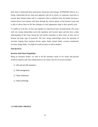 15
their team to understand their motivations, businesses and strategy. SUNSHARE believes in a
strong, relationship driven, long term approach with all its clients, as corporates need time to
execute their business plans and it is imperative that in turbulent times the banker becomes a
trusted advisor and remains with them through the various phases of the business cycles and
is able to advise them on the best strategies at each appropriate stage in their growth cycle.
To enable us to do this, we have put together an experienced team of professionals who come
with very strong relationships across the regulatory and investor space and also have a deep
understanding of the issues facing the mid market corporates in these times, as they aim to
become the large caps of tomorrow. We have strong relationships across the spectrum of
investors ranging from marquee private equity funds, mutual funds, overseas institutional
investors, hedge funds, very high net worth investors as well as bankers.
INSURANCE:
Services And Value Proposition
Being an insurance broker, we cater to all the insurance needs of our clients and provide
technical expertise and value enhancement to our clients. Our list of services includes:
□ Life and non-life insurance:
□ Risk management:
□ Claim settlement:
□ Policy reviewing:
1.2 INDUSTRY PROFILE
 