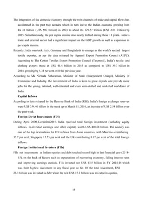 16
The integration of the domestic economy through the twin channels of trade and capital flows has
accelerated in the past two decades which in turn led to the Indian economy growing from
Rs 32 trillion (US$ 500 billion) in 2004 to about Rs 129.57 trillion (US$ 2.01 trillion) by
2015. Simultaneously, the per capita income also nearly trebled during these 11 years. India’s
trade and external sector had a significant impact on the GDP growth as well as expansion in
per capita income.
Recently, India overtook Italy, Germany and Bangladesh to emerge as the world's second largest
textile exporter, as per the data released by Apparel Export Promotion Council (AEPC).
According to The Cotton Textiles Export Promotion Council (Texprocil), India’s textile and
clothing exports stood at US$ 41.4 billion in 2015 as compared to US$ 39.3 billion in
2014, growing by 5.34 per cent over the previous year.
According to Ms Nirmala Sitharaman, Minister of State (Independent Charge), Ministry of
Commerce and Industry, the Government of India is keen to grow exports and provide more
jobs for the young, talented, well-educated and even semi-skilled and unskilled workforce of
India.
Capital Inflows
According to data released by the Reserve Bank of India (RBI), India's foreign exchange reserves
were US$ 354.40 billion in the week up to March 11, 2016, an increase of US$ 2.54 billion over
the past week.
Foreign Direct Investments (FDI)
During April 2000–December2015, India received total foreign investment (including equity
inflows, re-invested earnings and other capital) worth US$ 408.68 billion. The country was
one of the top destinations for FDI inflows from Asian countries, with Mauritius contributing
33.7 per cent, Singapore 15.53 per cent and the UK contributing 8.17 per cent of the total foreign
inflows.
Foreign Institutional Investors (FIIs)
FIIs net investments in Indian equities and debt touched record high in last financial year (2014-
15), on the back of factors such as expectations of recovering economy, falling interest rates
and improving earnings outlook. FIIs invested net US$ 43.5 billion in FY 2014-15 which
was their highest investment in any fiscal year so far. Of the total investment, US$
26.3 billion was invested in debt while the rest US$ 17.2 billion was invested in equities.
 