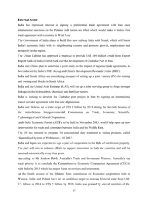 17
External Sector
India has expressed interest in signing a preferential trade agreement with Iran once
international sanctions on the Persian Gulf nation are lifted which would make it India's first
trade agreement with a country in West Asia.
The Government of India plans to build five new railway links with Nepal, which will boost
India's economic links with its neighbouring country and promote growth, employment and
prosperity in the region.
The Union Cabinet has approved a proposal to provide US$ 150 million credit from Export
Import Bank of India (EXIM Bank) for the development of Chabahar Port in Iran.
India and China plan to undertake a joint study on the impact of regional trade agreements, to
be conducted by India’s NITI Aayog and China's Development Research Centre (DRC).
India and South Africa are considering prospect of setting up a joint venture (JV) for mining
and owning coal blocks in South Africa.
India and the United Arab Emirates (UAE) will set up a joint working group to forge stronger
linkages in the hydrocarbon, chemicals and fertiliser sectors.
India is looking to develop the Chabahar port project in Iran by signing an international
transit corridor agreement with Iran and Afghanistan.
India and Belarus set a trade target of US$ 1 billion by 2018 during the Seventh Session of
the India-Belarus Intergovernmental Commission on Trade, Economic, Scientific,
Technological and Cultural Cooperation.
Arab-India Economic Forum (AIEF), to be held in November 2015, would help open up new
opportunities for trade and commerce between India and the Middle East.
The US has restored its program for concessional duty treatment to Indian products, called
‘Generalised System of Preferences’, till 2017.
India and Japan are expected to sign a pact of cooperation in the field of intellectual property.
The pact will aim to enhance efforts to support innovation in both the countries and will be
renewed automatically every four years.
According to Mr Andrew Robb, Australia's Trade and Investment Minister, Australia's top
trade priority is to conclude the Comprehensive Economic Cooperation Agreement (CECA)
with India by 2015 which has major focus on services and investment.
At the fourth session of the bilateral Joint commission on Economic cooperation held in
Warsaw, India and Poland have set an ambitious target to increase bilateral trade from US$
2.3 billion in 2014 to US$ 5 billion by 2018. India was praised by several members of the
 