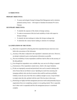 20
1.5 OBJECTIVES
PRIMARY OBJECTIVES:
▪ To assess and mitigate Foreign Exchange Risk Management and to minimize
potential currency losses – with respect to Sunshare Investments Pvt Ltd in
Chennai.
SECONDARY OBJECTIVES:
▪ To identify the exposure of the clients in foreign currency.
▪ To make an assessment of the level and variability of risks with respect to
foreign exchange.
▪ To identify the best technique to reduce the foreign exchange risk.
▪ To determine the various factors leading to selection of a technique.
1.6 LIMITATIONS OF THE STUDY:
• More time is required for collecting data from respondent because interviews were
held at the convenience of the informants.
• Accuracy of the data is subjected to the respondent’s statements and views. However,
an attempt is planned to get as much genuine information as possible.
• The non-availability of some respondents could have had its effect on the accuracy of
the data gathered.
• Even though the respondents were available they were not at all willing to respond.
• Unawareness of the respondents created errors, which is the major limitation.
• If risks are improperly assessed and prioritized, time can be wasted in dealing with
risk of losses that are not likely to occur. Spending too much time assessing and
managing unlikely risks can divert resources that could be used more profitably.
Unlikely events do occur, but if the risk is unlikely enough to occur, it may be better
to simply retain the risk, and deal with the result if the loss does in fact occur.
• Prioritizing too highly the Risk management processes itself could potentially keep an
organization from ever completing a project or even getting started. This is especially
true if other work is suspended until the risk management process is considered
complete.
 
