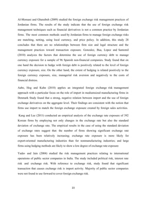 23
Al-Momani and Gharaibeh (2009) studied the foreign exchange risk management practices of
Jordanian firms. The results of the study indicate that the use of foreign exchange risk
management techniques such as financial derivatives is not a common practice by Jordanian
firms. The most common methods used by Jordanian firms to manage foreign exchange risks
are matching, netting, using local currency, and price policy. In addition, this study 28
concludes that there are no relationships between firm size and legal structure and the
management practices toward transaction exposure. Gonzalez, Bua, Lopez and Santomil
(2010) analyzes the factors that determine the use of foreign currency debt to manage
currency exposure for a sample of 96 Spanish non-financial companies. Study found that on
one hand the decision to hedge with foreign debt is positively related to the level of foreign
currency exposure, size. On the other hand, the extent of hedging is related positively to the
foreign currency exposure, size, managerial risk aversion and negatively to the costs of
financial distress.
Aabo, Hog and Kuhn (2010) applies an integrated foreign exchange risk management
approach with a particular focus on the role of import in mediumsized manufacturing firms in
Denmark Study found that a strong, negative relation between import and the use of foreign
exchange derivatives on the aggregate level. Their findings are consistent with the notion that
firms use import to match the foreign exchange exposure created by foreign sales activities.
Kang and Lee (2011) conducted an empirical analysis of the exchange rate exposure of 392
Korean firms by employing not only changes in the exchange rate but also the standard
deviation of exchange rate. The empirical results in the case of using the standard deviation
of exchange rates suggest that: the number of firms showing significant exchange rate
exposure has been relatively increasing; exchange rate exposure is more likely for
export-oriented manufacturing industries than for nonmanufacturing industries; and large
firms using hedging methods are likely to show a low degree of exchange rate exposure
Yadav and Jain (2004) studied the risk management practices relating to international
operations of public sector companies in India. The study included political risk, interest rate
risk and exchange risk. With reference to exchange risk, study found that significant
transaction that causes exchange risk is import activity. Majority of public sector companies
were not found to use forward to cover foreign exchange risk.
 