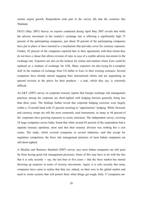 25
sustain export growth. Respondents took part in the survey felt that the countries like
Thailand,
FICCI (May 2007) Survey on exports conducted during April May 2007 reveals that while
the adverse movement in the country’s exchange rate is affecting a significantly high 75
percent of the participating companies, just about 30 percent of the participating companies
have put in place or have resorted to a mechanism that provides cover for currency exposure.
Further, 82 percent of the companies reported that in their agreements with their clients they
do not have a clause that allows revision of rates in case of a sizable adverse movement in the
exchange rate. Exporters are also on the lookout for clients and markets where Euro could be
replaced as a medium of exchange for US$. Many exporters are also trying for a complete
shift in the medium of exchange from US dollar to Euro in their existing contracts. Several
companies have already started engaging their international clients and are negotiating an
upward revision in the prices for their products – a task, which they say, is extremely
difficult.
An E&Y (2007) survey on corporate treasury reports that foreign exchange risk management
practices among the corporate are short-sighted with hedging horizon generally being less
than three years. The findings further reveal that corporate hedging exercises were largely
within a 12-month band with 33 percent resorting to ‘opportunistic’ hedging. While forwards
and currency swaps are still the most commonly used instruments, as many as 44 percent of
the corporates have growing exposures to exotic structures. The independent survey, covering
34 large companies across India, found that while around 85 percent of the respondents had a
separate treasury operation, most said that their treasury division was nothing but a cost
centre. The study, which covered companies in several industries, said that except for
regulatory compulsion, the forex risk management practices of most Indian companies are
still short-sighted.
A Mecklai and Business Standard (2007) survey says most Indian companies are still quite
far from having good risk management processes. Some of this may have to do with the fact
that it is only recently -- say, the last four or five years -- that the forex market has started
throwing up surprises in terms of twoway movements. Again, it is only recently that many
companies have come to realise that they are, indeed, on their own in the global market and
need to create systems that will protect them when things get rough. Only 17 companies out
 