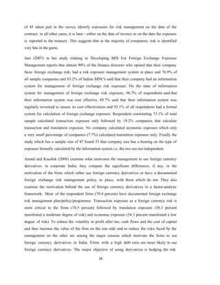 26
of 45 taken part in the survey identify exposures for risk management on the date of the
contract; in all other cases, it is later - either on the date of invoice or on the date the exposure
is reported to the treasury. This suggests that in the majority of companies, risk is identified
very late in the game.
Jain (2007) in her study relating to Developing MIS For Foreign Exchange Exposure
Management reports that almost 90% of the finance directors who opined that their company
faces foreign exchange risk, had a risk exposure management system in place and 76.9% of
all sample companies and 63.2% of Indian MNC's said that their company had an information
system for management of foreign exchange risk exposure. On the state of information
system for management of foreign exchange risk exposure, 96.7% of respondents said that
their information system was cost effective, 89.7% said that their information system was
regularly reviewed to ensure its cost effectiveness and 93.1% of all respondents had a formal
system for calculation of foreign exchange exposure. Respondent constituting 73.1% of total
sample calculated transaction exposure only followed by 19.2% companies that calculate
transaction and translation exposure. No company calculated economic exposure which only
a very small percentage of companies (7.7%) calculated translation exposure only. Finally the
study which has a sample size of 47 found 33 that company size has a hearing on the type of
exposure formally calculated by the information system i.e. the two are not independent.
Anand and Kaushik (2008) examine what motivates the management to use foreign currency
derivatives in corporate India; they compare the significant differences, if any, in the
motivation of the firms which either use foreign currency derivatives or have a documented
foreign exchange risk management policy in place, with those which do not. They also
examine the motivation behind the use of foreign currency derivatives in a factor-analytic
framework. Most of the respondent firms (70.4 percent) have documented foreign exchange
risk management plan/policy/programme. Transaction exposure as a foreign currency risk is
more critical to the firms (74.5 percent) followed by translation exposure (58.3 percent
manifested a moderate degree of risk) and economic exposure (54.3 percent manifested a low
degree of risk). To reduce the volatility in profit after tax, cash flows and the cost of capital
and thus increase the value of the firm on the one side and to reduce the risks faced by the
management on the other are among the major reasons which motivate the firms to use
foreign currency derivatives in India. Firms with a high debt ratio are more likely to use
foreign currency derivatives. The major objective of using derivatives is hedging the risk
 