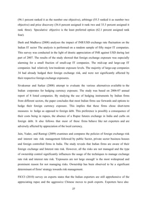 27
(96.1 percent ranked it as the number one objective), arbitrage (55.3 ranked it as number two
objective) and price discovery (36.4 percent assigned it rank two and 33.3 percent assigned it
rank three). Speculative objective is the least preferred option (62.1 percent assigned rank
four).
Dash and Madhava (2008) analyses the impact of INR/USD exchange rate fluctuation on the
Indian IT sector The analysis is performed on a random sample of fifty major IT companies.
This survey was conducted in the light of drastic appreciation of INR against USD during last
part of 2007. The results of the study showed that foreign exchange exposure was especially
alarming for a small fraction of small-cap IT companies. The mid-cap and large-cap IT
companies had relatively low/moderate exposure levels. The majority of large-cap companies
34 had already hedged their foreign exchange risk, and were not significantly affected by
their respective foreign exchange exposures.
Sivakumar and Sarkar (2008) attempt to evaluate the various alternatives available to the
Indian corporates for hedging currency exposure. The study was based on 2006-07 annual
report of 8 listed companies. By studying the use of hedging instruments by Indian firms
from different sectors, the paper concludes that most Indian firms use forwards and options to
hedge their foreign currency exposure. This implies that these firms chose short-term
measures to hedge as opposed to foreign debt. This preference is possibly a consequence of
their costs being in rupees, the absence of a Rupee futures exchange in India and curbs on
foreign debt. It also follows that most of these firms behave like net exporters and are
adversely affected by appreciation of the local currency.
Jain, Yadav, and Rastogi (2009) examines and compares the policies of foreign exchange risk
and interest rate risk management followed by public Sector, private sector business houses
and foreign controlled firms in India. The study reveals that Indian firms are aware of their
foreign exchange and Interest rate risk. However, all the risks are not managed and the type
of ownership control significantly influences the usage of the techniques to manage exchange
rate risk and interest rate risk. 'Exposures are not large enough' is the most widespread and
prominent reason for not managing risks. Ownership has been observed to be a significant
determinant of firms' strategy towards risk management.
FICCI (2010) survey on exports states that the Indian exporters are still apprehensive of the
appreciating rupee and the aggressive Chinese moves to push exports. Exporters have also
 