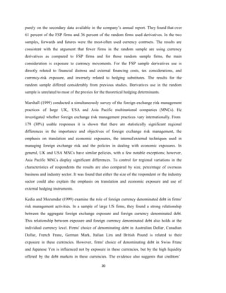 30
purely on the secondary data available in the company’s annual report. They found that over
61 percent of the FSP firms and 36 percent of the random firms used derivatives. In the two
samples, forwards and futures were the most-often used currency contracts. The results are
consistent with the argument that fewer firms in the random sample are using currency
derivatives as compared to FSP firms and for those random sample firms, the main
consideration is exposure to currency movements. For the FSP sample derivatives use is
directly related to financial distress and external financing costs, tax considerations, and
currency-risk exposure, and inversely related to hedging substitutes. The results for the
random sample differed considerably from previous studies. Derivatives use in the random
sample is unrelated to most of the proxies for the theoretical hedging determinants.
Marshall (1999) conducted a simultaneously survey of the foreign exchange risk management
practices of large UK, USA and Asia Pacific multinational companies (MNCs). He
investigated whether foreign exchange risk management practices vary internationally. From
179 (30%) usable responses it is shown that there are statistically significant regional
differences in the importance and objectives of foreign exchange risk management, the
emphasis on translation and economic exposures, the internal/external techniques used in
managing foreign exchange risk and the policies in dealing with economic exposures. In
general, UK and USA MNCs have similar policies, with a few notable exceptions; however,
Asia Pacific MNCs display significant differences. To control for regional variations in the
characteristics of respondents the results are also compared by size, percentage of overseas
business and industry sector. It was found that either the size of the respondent or the industry
sector could also explain the emphasis on translation and economic exposure and use of
external hedging instruments.
Kedia and Mozumdar (1999) examine the role of foreign currency denominated debt in firms'
risk management activities. In a sample of large US firms, they found a strong relationship
between the aggregate foreign exchange exposure and foreign currency denominated debt.
This relationship between exposure and foreign currency denominated debt also holds at the
individual currency level. Firms' choice of denominating debt in Australian Dollar, Canadian
Dollar, French Franc, German Mark, Italian Lira and British Pound is related to their
exposure in these currencies. However, firms' choice of denominating debt in Swiss Franc
and Japanese Yen is influenced not by exposure in these currencies, but by the high liquidity
offered by the debt markets in these currencies. The evidence also suggests that creditors’
 