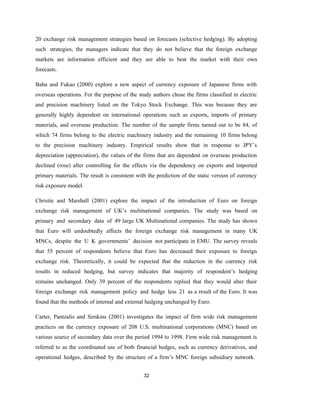 32
20 exchange risk management strategies based on forecasts (selective hedging). By adopting
such strategies, the managers indicate that they do not believe that the foreign exchange
markets are information efficient and they are able to beat the market with their own
forecasts.
Baba and Fukao (2000) explore a new aspect of currency exposure of Japanese firms with
overseas operations. For the purpose of the study authors chose the firms classified in electric
and precision machinery listed on the Tokyo Stock Exchange. This was because they are
generally highly dependent on international operations such as exports, imports of primary
materials, and overseas production. The number of the sample firms turned out to be 84, of
which 74 firms belong to the electric machinery industry and the remaining 10 firms belong
to the precision machinery industry. Empirical results show that in response to JPY’s
depreciation (appreciation), the values of the firms that are dependent on overseas production
declined (rose) after controlling for the effects via the dependency on exports and imported
primary materials. The result is consistent with the prediction of the static version of currency
risk exposure model.
Christie and Marshall (2001) explore the impact of the introduction of Euro on foreign
exchange risk management of UK’s multinational companies. The study was based on
primary and secondary data of 49 large UK Multinational companies. The study has shown
that Euro will undoubtedly affects the foreign exchange risk management in many UK
MNCs, despite the U K governments’ decision not participate in EMU. The survey reveals
that 55 percent of respondents believe that Euro has decreased their exposure to foreign
exchange risk. Theoretically, it could be expected that the reduction in the currency risk
results in reduced hedging, but survey indicates that majority of respondent’s hedging
remains unchanged. Only 39 percent of the respondents replied that they would alter their
foreign exchange risk management policy and hedge less 21 as a result of the Euro. It was
found that the methods of internal and external hedging unchanged by Euro.
Carter, Pantzalis and Simkins (2001) investigates the impact of firm wide risk management
practices on the currency exposure of 208 U.S. multinational corporations (MNC) based on
various source of secondary data over the period 1994 to 1998. Firm wide risk management is
referred to as the coordinated use of both financial hedges, such as currency derivatives, and
operational hedges, described by the structure of a firm’s MNC foreign subsidiary network.
 