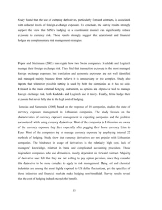 33
Study found that the use of currency derivatives, particularly forward contracts, is associated
with reduced levels of foreign-exchange exposure. To conclude, the survey results strongly
support the view that MNCs hedging in a coordinated manner can significantly reduce
exposure to currency risk. These results strongly suggest that operational and financial
hedges are complementary risk management strategies.
Popov and Stutzmann (2003) investigate how two Swiss companies, Kudulski and Logitech
manage their foreign exchange risk. They find that transaction exposure is the most managed
foreign exchange exposure, but translation and economic exposures are not well identified
and managed mainly because firms believe it is unnecessary or too complex. Study also
reports that whenever possible netting is used by both the companies as it has no cost.
Forward is the main external hedging instrument, as options are expensive tool to manage
foreign exchange risk, both Kudulski and Logitech use it rarely. Finally, firms hedge their
exposure but never fully due to the high cost of hedging.
Jonuska and Samenaite (2003) based on the response of 18 companies, studies the state of
currency exposure management in Lithuanian companies. The study focuses on the
characteristics of currency exposure management in exporting companies and the problem
encountered while using currency derivatives. Most of the companies in Lithuanian are aware
of the currency exposure they face especially after pegging their home currency Litas to
Euro. Most of the companies try to manage currency exposure by employing internal 22
methods of hedging. Study show that currency derivatives are not popular with Lithuanian
companies. The hindrance in usage of derivatives is the relatively high cost, lack of
managers’ knowledge, mistrust in bank and complicated accounting procedure. Those
respondent companies who use derivatives, mostly dependent on forward contract. Majority
of derivative user felt that they are not willing to pay option premium, since they consider
this derivative to be more complex to apply in risk management. Dairy, oil and chemical
industries are among the most highly exposed to US dollar fluctuations, yet the specifics of
those industries and financial markets make hedging non-beneficial. Survey results reveal
that the cost of hedging indeed exceeds the benefit.
 