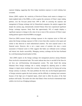 35
exposure hedging, suggesting that firms hedge translation exposure to avoid violating loan
covenants.
Schena (2005) explores the sensitivity of firm-level Chinese stock returns to changes in a
trade-weighted index of the RMB, as well as against the currencies of China’s major trading
partners, over the five-year period from 1999 to 2003. In assessing the exposure and
management of foreign exchange risk by Chineselisted companies, the analysis suggests that
despite the currency peg, internationally oriented Chinese firms have experienced significant
foreign exchange exposure. Study finds that approximately 34% of sample displays a
significant exposure to changes in the value of one or more of the currencies of China’s major
trading partners against which the RMB is not pegged.
Chan-Lau (2005) assesses foreign exchange exposure in the corporate sector in Chile and
opines that foreign exchange exposure in Chile is lower than other countries in the region and
similar to that observed in small industrialized countries. The most exposed sector is the
financial sector. However, this is not a major source of systemic risk since a recent
assessment of financial sector in Chile suggests that banks can withstand severe exchange
and interest rate shocks successfully. Managing currency exchange risk has been facilitated
by a well-functioning forward market in Chile.
Abor (2005) reports on the foreign exchange risk management practices among Ghanaian
firms involved in international trade. The results indicate that close to one-half of the firms do
not have any well-functioning risk-management system. The study found that among
Ghanaian firms foreign exchange risk is mainly managed by adjusting prices to reflect
changes in import prices resulting from currency fluctuation and also by buying and saving
foreign currency in advance. The main problems the firms face are the frequent appreciation
of foreign currencies against the local currency and the difficulty in retaining local customers
because of the high cost of imported inputs, which tend to affect the prices of the final
products sold locally. The results also show that Ghana’s firms involved in international trade
exhibit a low level use of hedging techniques.
 