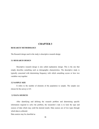 36
CHAPTER 3
RESEARCH METHODOLOGY
The Research design used in the study is descriptive research design
3.1 RESEARCH DESIGN
Descriptive research design is also called explanatory design. This is the one that
simply describes something such as demographic characteristics. The descriptive study is
typically concerned with determining frequency with which something occurs or how two
variables vary together.
3.2 SAMPLE SIZE
It refers to the number of elements of the population to sample. The sample size
chosen for the survey is 123.
3.3 DATA SOURCES
After identifying and defining the research problem and determining specific
information required to solve the problem, the researcher`s task is to look the type and
sources of data which may yield the desired results. Data sources are of two types through
which data is collected.
Data sources may be classified as
 