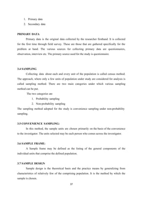 37
1. Primary data
2. Secondary data
PRIMARY DATA
Primary data is the original data collected by the researcher firsthand. It is collected
for the first time through field survey. These are those that are gathered specifically for the
problem at hand. The various sources for collecting primary data are questionnaires,
observation, interview etc. The primary source used for the study is questionnaire.
3.4 SAMPLING
Collecting data about each and every unit of the population is called census method.
The approach, where only a few units of population under study are considered for analysis is
called sampling method. There are two main categories under which various sampling
method can be put.
The two categories are
1. Probability sampling
2. Non-probability sampling
The sampling method adopted for the study is convenience sampling under non-probability
sampling.
3.5 CONVENIENCE SAMPLING:
In this method, the sample units are chosen primarily on the basis of the convenience
to the investigator. The units selected may be each person who comes across the investigator.
3.6 SAMPLE FRAME:
A Sample frame may be defined as the listing of the general components of the
individual units that comprise the defined population.
3.7 SAMPLE DESIGN
Sample design is the theoretical basis and the practice means by generalizing from
characteristics of relatively few of the comprising population. It is the method by which the
sample is chosen.
 
