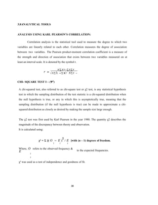 38
3.8ANALYTICAL TOOLS
ANALYSIS USING KARL PEARSON’S CORRELATION:
Correlation analysis is the statistical tool used to measure the degree to which two
variables are linearly related to each other. Correlation measures the degree of association
between two variables. The Pearson product-moment correlation coefficient is a measure of
the strength and direction of association that exists between two variables measured on at
least an interval scale. It is denoted by the symbol r.
𝑟 =
𝑁∑𝑋𝑌−∑𝑋∑𝑌
CHI- SQUARE TEST I – (Ψ2
)
A chi-squared test, also referred to as chi-square test or χ2 test, is any statistical hypothesis
test in which the sampling distribution of the test statistic is a chi-squared distribution when
the null hypothesis is true, or any in which this is asymptotically true, meaning that the
sampling distribution (if the null hypothesis is true) can be made to approximate a chi-
squared distribution as closely as desired by making the sample size large enough.
The χ2 test was first used by Karl Pearson in the year 1980. The quantity χ2 describes the
magnitude of the discrepancy between theory and observation.
It is calculated using:
χ² = Σ [( 𝑂 − 𝐸 )
2
/ 𝐸 ]with (n - 1) degrees of freedom.
𝑖 𝑖 𝑖
Where, 𝑂 refers to the observed frequency &
𝐸
𝑖
𝑖
to the expected frequencies.
χ² was used as a test of independence and goodness of fit.
2 2
𝑁∑𝑋 −(∑𝑋)² 𝑁∑𝑌 −
(∑𝑌)²
 