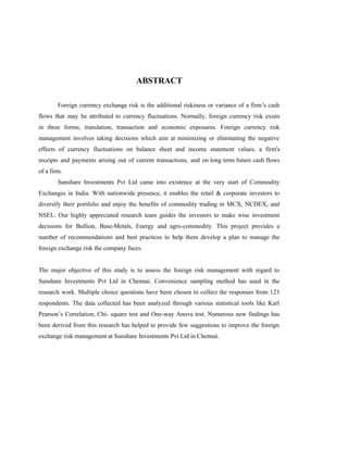 ABSTRACT
Foreign currency exchange risk is the additional riskiness or variance of a firm’s cash
flows that may be attributed to currency fluctuations. Normally, foreign currency risk exists
in three forms; translation, transaction and economic exposures. Foreign currency risk
management involves taking decisions which aim at minimizing or eliminating the negative
effects of currency fluctuations on balance sheet and income statement values, a firm's
receipts and payments arising out of current transactions, and on long term future cash flows
of a firm.
Sunshare Investments Pvt Ltd came into existence at the very start of Commodity
Exchanges in India. With nationwide presence, it enables the retail & corporate investors to
diversify their portfolio and enjoy the benefits of commodity trading in MCX, NCDEX, and
NSEL. Our highly appreciated research team guides the investors to make wise investment
decisions for Bullion, Base-Metals, Energy and agro-commodity. This project provides a
number of recommendations and best practices to help them develop a plan to manage the
foreign exchange risk the company faces.
The major objective of this study is to assess the foreign risk management with regard to
Sunshare Investments Pvt Ltd in Chennai. Convenience sampling method has used in the
research work. Multiple choice questions have been chosen to collect the responses from 123
respondents. The data collected has been analyzed through various statistical tools like Karl
Pearson’s Correlation, Chi- square test and One-way Anova test. Numerous new findings has
been derived from this research has helped to provide few suggestions to improve the foreign
exchange risk management at Sunshare Investments Pvt Ltd in Chennai.
 