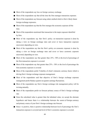 64
● Most of the respondents say loss on foreign currency exchange.
● Most of the respondents say that all the time the firm manages transaction exposure.
● Most of the respondents say forecast using orders method which is firm’s likely future
foreign exchange exposures.
● Most of the respondents say that the firm manages the economic exposure all the
time.
● Most of the respondents mentioned that transaction is the major exposure identified
by firm.
● Most of the respondents say that firm’s policy on transaction exposure is done by
taking a view on foreign exchange rates and cover or leave transaction exposure
uncovered, depending on view.
● Most of the respondents say that the firm’s policy on economic exposure is done by
taking a view on foreign exchange rates and cover or leave economic exposure
uncovered, depending on view.
● Most of the respondents say that greater than 25% - 50% is the level of percentage of
the firm transaction exposure is covered.
● Most of the respondents say that greater than 25% - 50% is the level of percentage the
firm economic exposure is covered.
● Most of the respondents prefer Volatility of client’s domestic currency factor which is
driving firm’s foreign exchange exposure management.
● Most of the respondents said that objective of firm’s foreign exchange exposure
management prefer Reduce quarter-on-quarter earnings fluctuations.
● Most of the respondents say firm’s foreign exchange risk management policy will be
revising annually.
● Most of the respondents prefer no forecast primary source of firm’s foreign exchange
rate.
● Since the calculated value is greater than the tabulated value, we accept the alternate
hypothesis and hence there is a relationship between the source of foreign currency
and primary source of your firm’s foreign exchange rate forecast.
● Since r is positive, there is positive relationship between level of percentage the firm’s
transaction exposure is covered and level of firm’s economic exposure is covered.
 