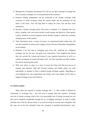 66
◻ Management of Sunshare Investments Pvt Ltd can use Spot technique to manage the
risk in currency exchange as it is most preferred by the customers.
◻ Frequent training programmes can be conducted to the foreign exchange trade
customers to create awareness about the current trends and the prediction for the
future in the Forex. This will help them to reduce the Forex risk and have more
transactions.
◻ Develop a foreign exchange policy and review it regularly. It is important that your
policy complies with and works towards overall strategy and objectives. Once agreed,
a policy should be reviewed regularly and be flexible enough to reflect the constantly
changing nature of the markets.
◻ Take information from a variety of sources. As experienced market traders they will
use their expertise to ensure your company receives the best information and guidance
on the markets.
◻ Planning is the first step to managing your Forex risk. Agreeing on a budgeted
exchange rate for the year will guide your transactions. Your budgeted rate should
take into account the volume and timing of your expected transactions as well as a
realistic assumption of current and future rates. An Forex specialist can help to define
this rate by analyzing past trends.
◻ With your policy in place it is time to review the Forex tools that you can use to
manage your exposure. Spot and Forward contracts and market orders can work
individually or together to form a tailored foreign exchange strategy. Depending on
your budgeted rate, your requirements and timing, your Forex Dealer will be able to
suggest a strategy to suit your business.
5.3 CONCLUSION
Many firms are exposed to foreign exchange risk - i.e. their wealth is affected by
movements in exchange rates - and will seek to manage their risk exposure. Exchange
rate risk or foreign exchange (forex) risk is an unavoidable risk of foreign investing, but one
that can be mitigated considerably through the use of hedging techniques. In order to totally
eliminate forex risk, the obvious choice is to avoid investing in overseas assets altogether. But
this may not be the best alternative from the viewpoint of portfolio diversification, since
 