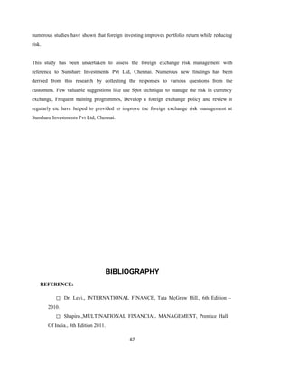 67
numerous studies have shown that foreign investing improves portfolio return while reducing
risk.
This study has been undertaken to assess the foreign exchange risk management with
reference to Sunshare Investments Pvt Ltd, Chennai. Numerous new findings has been
derived from this research by collecting the responses to various questions from the
customers. Few valuable suggestions like use Spot technique to manage the risk in currency
exchange, Frequent training programmes, Develop a foreign exchange policy and review it
regularly etc have helped to provided to improve the foreign exchange risk management at
Sunshare Investments Pvt Ltd, Chennai.
BIBLIOGRAPHY
REFERENCE:
◻ Dr. Levi., INTERNATIONAL FINANCE, Tata McGraw Hill., 6th Edition –
2010.
◻ Shapiro.,MULTINATIONAL FINANCIAL MANAGEMENT, Prentice Hall
Of India., 8th Edition 2011.
 