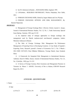 68
◻ Ian M. Johnstone & Bryden ., MANAGING RISK, England, 1995.
◻ C.R.Kothari., RESEARCH METHOLOGY, Wishva Prakashan, New Delhi,
2011.
◻ FOREIGN EXCHANGE RISK, Edited by Jurgen Hakala and Uwe Wystup
◻ FOREIGN EXCHANGE OPTIONS AND RISK MANAGEMENT, By
Demetri Papacostas
JOURNALS
◻ Management of Foreign Exchange Risk: A Review Article, Laurent L. Jacque,
Journal of International Business Studies, Vol. 12, No. 1, Tenth Anniversary Special
Issue (Spring - Summer, 1981), pp. 81-101
◻ An empirical study of strategic approaches to foreign exchange risk
management used by Danish medium-sized non-financial companies, Author:
Marianna Andryeyeva Hansen.
◻ The Role of Foreign Exchange Risk Management On Performance
Management of Exporting Firms in Developing Countries: A Case Study of Uganda’s
Exporting Firms, Research journali’s Journal of Economics Vol. 2 | No. 3 March |
2014 ISSN 2347-8233, Peter Mbabazi Mbabazize, Twesige Daniel, Isaac Emukule
Ekise.
◻ A Framework for Integrated Risk Management in International Business,
Author(s): Kent D. Miller, Source: Journal of International Business Studies, Vol. 23,
No. 2 (2nd Qtr., 1992), pp. 311-331
◻ A Survey of Foreign Currency Risk Awareness and Management Practices in
Tanzania by Mussa J. ASSAD, University of Dar es Salaam, ICBE-RF Research
Report No. 09/11
ANNEXURE - QUESTIONNAIRE
1. Name: ………………………………….
2) Age:
a) 18 to 21 b) 22 to 30 c) 31 to 45 d) 46 to 56
 