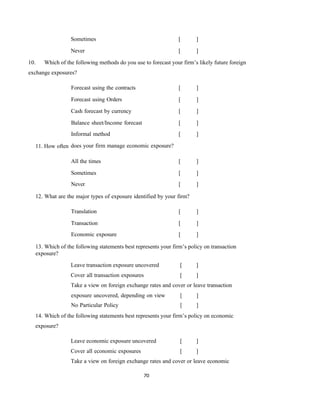 70
Sometimes [ ]
Never [ ]
10. Which of the following methods do you use to forecast your firm’s likely future foreign
exchange exposures?
11. How often
All the times [ ]
Sometimes [ ]
Never [ ]
12. What are the major types of exposure identified by your firm?
Translation [ ]
Transaction [ ]
Economic exposure [ ]
13. Which of the following statements best represents your firm’s policy on transaction
exposure?
Leave transaction exposure uncovered [ ]
Cover all transaction exposures [ ]
Take a view on foreign exchange rates and cover or leave transaction
exposure uncovered, depending on view [ ]
No Particular Policy [ ]
14. Which of the following statements best represents your firm’s policy on economic
exposure?
Leave economic exposure uncovered [ ]
Cover all economic exposures [ ]
Take a view on foreign exchange rates and cover or leave economic
Forecast using the contracts [ ]
Forecast using Orders [ ]
Cash forecast by currency [ ]
Balance sheet/Income forecast [ ]
Informal method [ ]
does your firm manage economic exposure?
 