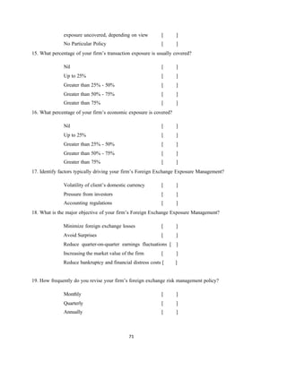 71
exposure uncovered, depending on view [ ]
No Particular Policy [ ]
15. What percentage of your firm’s transaction exposure is usually covered?
Nil [ ]
Up to 25% [ ]
Greater than 25% - 50% [ ]
Greater than 50% - 75% [ ]
Greater than 75% [ ]
16. What percentage of your firm’s economic exposure is covered?
Nil [ ]
Up to 25% [ ]
Greater than 25% - 50% [ ]
Greater than 50% - 75% [ ]
Greater than 75% [ ]
17. Identify factors typically driving your firm’s Foreign Exchange Exposure Management?
Volatility of client’s domestic currency [ ]
Pressure from investors [ ]
Accounting regulations [ ]
18. What is the major objective of your firm’s Foreign Exchange Exposure Management?
Minimize foreign exchange losses [ ]
Avoid Surprises [ ]
Reduce quarter-on-quarter earnings fluctuations [ ]
Increasing the market value of the firm [ ]
Reduce bankruptcy and financial distress costs [ ]
19. How frequently do you revise your firm’s foreign exchange risk management policy?
Monthly [ ]
Quarterly [ ]
Annually [ ]
 