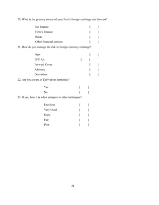 72
20. What is the primary source of your firm’s foreign exchange rate forecast?
No forecast [ ]
Firm’s forecast [ ]
Banks [ ]
Other financial services [ ]
21. How do you manage the risk in foreign currency exchange?
Spot
EFC A/c [
[
]
]
Forward Cover [ ]
Advisory [ ]
Derivatives [ ]
22. Are you aware of Derivatives (optional)?
Yes [ ]
No [ ]
23. If yes, how it is when compare to other techniques?
Excellent [ ]
Very Good [ ]
Good [ ]
Fair [ ]
Poor [ ]
 