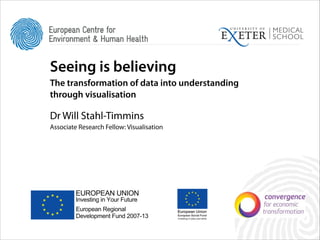Seeing is believing
The transformation of data into understanding
through visualisation
!

Dr Will Stahl-Timmins
Associate Research Fellow: Visualisation

EUROPEAN UNION
Investing in Your Future

European Regional
Development Fund 2007-13

EUROPEAN UNION
Investing in Your Future

European Regional
Development Fund 2007-13

 