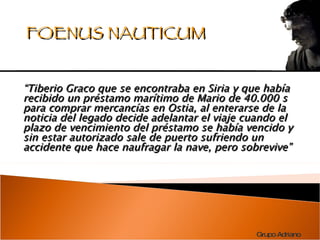 “ Tiberio Graco que se encontraba en Siria y que había recibido un préstamo marítimo de Mario de 40.000 s para comprar mercancías en Ostia, al enterarse de la noticia del legado decide adelantar el viaje cuando el plazo de vencimiento del préstamo se había vencido y sin estar autorizado sale de puerto sufriendo un accidente que hace naufragar la nave, pero sobrevive” FOENUS NAUTICUM 