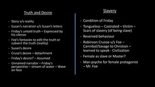 Truth and Desire
- Story v/s reality
- Susan’s narration v/s Susan’s letters
- Friday’s untold truth – Expressed by
his silence
- Foe’s fantasies to edit the truth or
subvert the truth (reality)
- Susan’s desire
- Cruso’s desire – detachment
- Friday’s desire? – Assumed
- Unnamed narrator – Friday’s
perspective – stream of water – Wave
on face
Slavery
- Condition of Friday
- Tongueless – Castrated – Victim –
Scars of slavery (of being slave)
- Reserved behaviour
- Robinson Crusoe v/s Foe –
Cannibal/Savage to Christian –
learned to speak - Civilization
- Female as slave or Master?
- Man psyche for female protagonist
– Mr. Foe
 