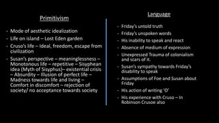 Primitivism
- Mode of aesthetic idealization
- Life on island – Lost Eden garden
- Cruso’s life – Ideal, freedom, escape from
civilization
- Susan’s perspective – meaninglessness –
Monotonous life – repetitive – Sisyphean
idea (Myth of Sisyphus)– existential crisis
– Absurdity – Illusion of perfect life –
Madness towards life and living –
Comfort in discomfort – rejection of
society/ no acceptance towards society
Language
- Friday’s untold truth
- Friday’s unspoken words
- His inability to speak and react
- Absence of medium of expression
- Unexpressed Trauma of colonialism
and scars of it.
- Susan’s sympathy towards Friday’s
disability to speak
- Assumptions of Foe and Susan about
Friday
- His action of writing ‘O’
- His experience with Cruso – In
Robinson Crusoe also
 