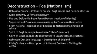 Deconstruction – Foe (Nationalism)
• Robinson Crusoe – Colonizer Crusoe, Englishness and Euro-centricism
• Male castaway vs female castaway
• Foe and Defoe (De Beau Faux) (Deconstruction of Identity)
• Superiority of Europeans was made up by European themselves
• From national imagination of England to National imagination of
Africa
• Spirit of English people to colonize ‘others’ (inferior)
• Spirit of Cruso is opposite (antithesis) to Crusoe (Deconstruction)
• Robinson Crusoe’s language – Description of England
• Friday’s silence – Description of Africa – ( Coetzee is Shifting the
centre)
 