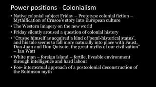 Power positions - Colonialism
• Native colonial subject Friday – Prototype colonial fiction –
Mythification of Crusoe’s story into European culture
• The Western imagery on the new world
• Friday silently aroused a question of colonial history
• “Crusoe himself as acquired a kind of ‘semi-historical status’,
and his tale seems to fall more naturally into place with Faust,
Don Juan and Don Quixote, the great myths of our civilization”
– Ian Watt
• White man – foreign island – fertile, liveable environment
through intelligence and hard labour
• Foe- intertextual approach of a postcolonial deconstruction of
the Robinson myth
 