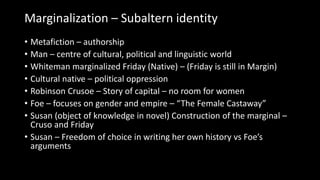 Marginalization – Subaltern identity
• Metafiction – authorship
• Man – centre of cultural, political and linguistic world
• Whiteman marginalized Friday (Native) – (Friday is still in Margin)
• Cultural native – political oppression
• Robinson Crusoe – Story of capital – no room for women
• Foe – focuses on gender and empire – “The Female Castaway”
• Susan (object of knowledge in novel) Construction of the marginal –
Cruso and Friday
• Susan – Freedom of choice in writing her own history vs Foe’s
arguments
 