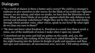Dialogues
• “In a world of chance is there a better and a worse? We yield to a stranger's
embrace or give ourselves to the waves; for the blink of an eyelid our vigilance
relaxes; we are asleep; and when we awake, we have lost the direction of our
lives. What are these blinks of an eyelid, against which the only defence is an
eternal and inhuman wakefulness? Might they not be the cracks and chinks
through which another voice, other voices, speak in our lives? By what right
do we close our ears to them?”
• “He does not know what freedom is. Freedom is a word, less than a word, a
noise, one of the multitude of noises I make when I open my mouth.”
• “I stretched out my arms and laid my palms on the earth, and, yes, the
rocking persisted, the rocking of the island as it sailed through the sea and
the night bearing into the future its freight of gulls and sparrows and fleas
and apes and castaways, all unconscious now, save me. I fell asleep smiling.”
 