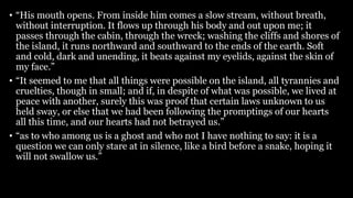 • “His mouth opens. From inside him comes a slow stream, without breath,
without interruption. It flows up through his body and out upon me; it
passes through the cabin, through the wreck; washing the cliffs and shores of
the island, it runs northward and southward to the ends of the earth. Soft
and cold, dark and unending, it beats against my eyelids, against the skin of
my face.”
• “It seemed to me that all things were possible on the island, all tyrannies and
cruelties, though in small; and if, in despite of what was possible, we lived at
peace with another, surely this was proof that certain laws unknown to us
held sway, or else that we had been following the promptings of our hearts
all this time, and our hearts had not betrayed us.”
• “as to who among us is a ghost and who not I have nothing to say: it is a
question we can only stare at in silence, like a bird before a snake, hoping it
will not swallow us.”
 