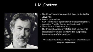 J. M. Coetzee
- South-African-born novelist lives in Australia
- Awards
- Booker prize (twice)
- CAN (central news agency literary award) Prize (Thrice)
- Jerusalem Prize (for human freedom in society)
- Nobel Prize in Literature – 2003
- the Swedish Academy stated that Coetzee "in
innumerable guises portrays the surprising
involvement of the outsider“
- “We must cultivate, all of us, a certain ignorance, a certain blindness, or
society will not be tolerable.”
 