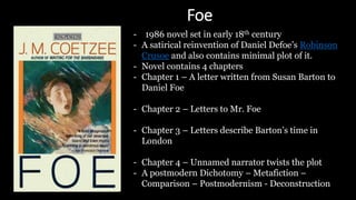 Foe
- 1986 novel set in early 18th century
- A satirical reinvention of Daniel Defoe’s Robinson
Crusoe and also contains minimal plot of it.
- Novel contains 4 chapters
- Chapter 1 – A letter written from Susan Barton to
Daniel Foe
- Chapter 2 – Letters to Mr. Foe
- Chapter 3 – Letters describe Barton’s time in
London
- Chapter 4 – Unnamed narrator twists the plot
- A postmodern Dichotomy – Metafiction –
Comparison – Postmodernism - Deconstruction
 