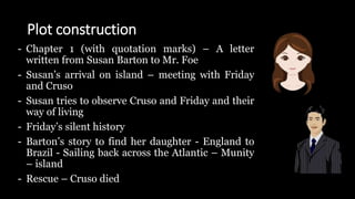 Plot construction
- Chapter 1 (with quotation marks) – A letter
written from Susan Barton to Mr. Foe
- Susan’s arrival on island – meeting with Friday
and Cruso
- Susan tries to observe Cruso and Friday and their
way of living
- Friday’s silent history
- Barton’s story to find her daughter - England to
Brazil - Sailing back across the Atlantic – Munity
– island
- Rescue – Cruso died
 